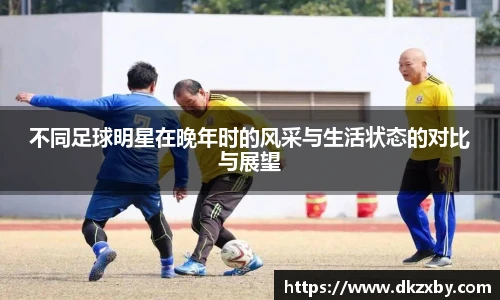 不同足球明星在晚年时的风采与生活状态的对比与展望